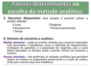 na
escolha do método analítico:
5. Recursos disponíveis: nem sempre é possível utilizar o
melhor método:
$ Custo Reagente
Equipamento Pessoal especializado
Tempo
6. Número de amostras a analisar:
Muitas amostras – pode-se escolher métodos que requerem operações
mais demoradas e trabalhosas, como a calibração de equipamentos,
montagem de aparelhos e a preparação de reagentes, pois o custo
destas operações se distribui sobre o grande número de amostras a
analisar;
Poucas amostras – são preferíveis os métodos analíticos que permitem
reduzir ao mínimo os preparativos preliminares e o custo da análise,
ainda que o mesmo seja mais trabalhoso.
 