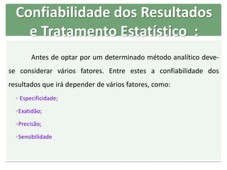 Confiabilidade dos Resultados
e Tratamento Estatístico :
Antes de optar por um determinado método analítico deve-
se considerar vários fatores. Entre estes a confiabilidade dos
resultados que irá depender de vários fatores, como:
 Especificidade;
Exatidão;
Precisão;
Sensibilidade
 