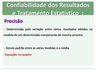 Precisão
 Determinada pela variação entre vários resultados obtidos na
medida de um determinado componente da mesma amostra
 Desvio padrão entre as várias medidas e a média
Equações no quadro
Confiabilidade dos Resultados
e Tratamento Estatístico :
 