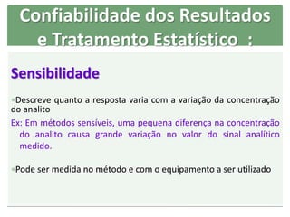 Sensibilidade
Descreve quanto a resposta varia com a variação da concentração
do analito
Ex: Em métodos sensíveis, uma pequena diferença na concentração
do analito causa grande variação no valor do sinal analítico
medido.
Pode ser medida no método e com o equipamento a ser utilizado
Confiabilidade dos Resultados
e Tratamento Estatístico :
 