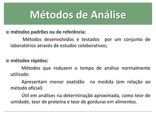 Métodos de Análise
métodos padrões ou de referência:
Métodos desenvolvidos e testados por um conjunto de
laboratórios através de estudos colaborativos;
métodos rápidos:
Métodos que reduzem o tempo de análise normalmente
utilizado
Apresentam menor exatidão na medida (em relação ao
método oficial)
Útil em análises na determinação aproximada, como teor de
umidade, teor de proteína e teor de gorduras em alimentos.
 
