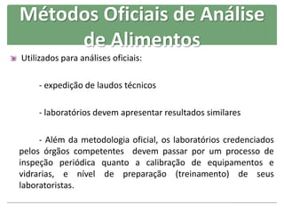 Métodos Oficiais de Análise
de Alimentos
Utilizados para análises oficiais:
- expedição de laudos técnicos
- laboratórios devem apresentar resultados similares
- Além da metodologia oficial, os laboratórios credenciados
pelos órgãos competentes devem passar por um processo de
inspeção periódica quanto a calibração de equipamentos e
vidrarias, e nível de preparação (treinamento) de seus
laboratoristas.
 