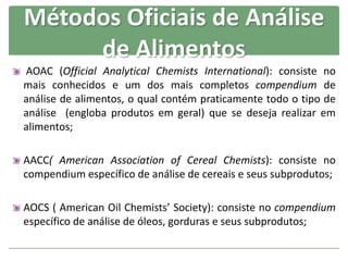 AOAC (Official Analytical Chemists International): consiste no
mais conhecidos e um dos mais completos compendium de
análise de alimentos, o qual contém praticamente todo o tipo de
análise (engloba produtos em geral) que se deseja realizar em
alimentos;
AACC( American Association of Cereal Chemists): consiste no
compendium específico de análise de cereais e seus subprodutos;
AOCS ( American Oil Chemists’ Society): consiste no compendium
específico de análise de óleos, gorduras e seus subprodutos;
Métodos Oficiais de Análise
de Alimentos
 