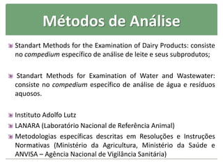 Métodos de Análise
Standart Methods for the Examination of Dairy Products: consiste
no compedium específico de análise de leite e seus subprodutos;
Standart Methods for Examination of Water and Wastewater:
consiste no compedium específico de análise de água e resíduos
aquosos.
Instituto Adolfo Lutz
LANARA (Laboratório Nacional de Referência Animal)
Metodologias específicas descritas em Resoluções e Instruções
Normativas (Ministério da Agricultura, Ministério da Saúde e
ANVISA – Agência Nacional de Vigilância Sanitária)
 