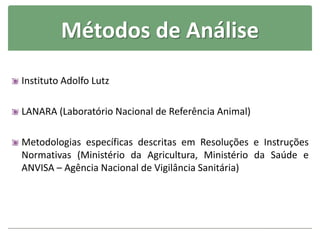 Métodos de Análise
Instituto Adolfo Lutz
LANARA (Laboratório Nacional de Referência Animal)
Metodologias específicas descritas em Resoluções e Instruções
Normativas (Ministério da Agricultura, Ministério da Saúde e
ANVISA – Agência Nacional de Vigilância Sanitária)
 