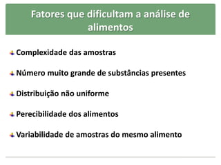 Fatores que dificultam a análise de
alimentos
Complexidade das amostras
Número muito grande de substâncias presentes
Distribuição não uniforme
Perecibilidade dos alimentos
Variabilidade de amostras do mesmo alimento
 