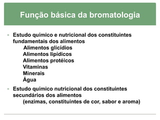 Função básica da bromatologia
 Estudo químico e nutricional dos constituintes
fundamentais dos alimentos
Alimentos glicídios
Alimentos lipídicos
Alimentos protéicos
Vitaminas
Minerais
Água
 Estudo químico nutricional dos constituintes
secundários dos alimentos
(enzimas, constituintes de cor, sabor e aroma)
 