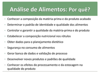 Análise de Alimentos: Por quê?
 Conhecer a composição da matéria-prima e do produto acabado
 Determinar o padrão de identidade e qualidade dos alimentos
 Controlar e garantir a qualidade da matéria-prima e do produto
 Estabelecer a composição nutricional nos rótulos
 Obter dados para o planejamento dietético
 Segurança no consumo de alimentos
 Gerar banco de dados e validação de processo
 Desenvolver novos produtos e padrões de qualidade
 Conhecer os efeitos do processamento e da estocagem na
qualidade do produto
 