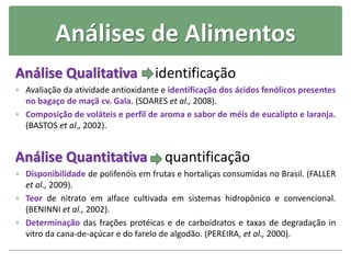 Análises de Alimentos
Análise Qualitativa identificação
 Avaliação da atividade antioxidante e identificação dos ácidos fenólicos presentes
no bagaço de maçã cv. Gala. (SOARES et al., 2008).
 Composição de voláteis e perfil de aroma e sabor de méis de eucalipto e laranja.
(BASTOS et al., 2002).
Análise Quantitativa quantificação
 Disponibilidade de polifenóis em frutas e hortaliças consumidas no Brasil. (FALLER
et al., 2009).
 Teor de nitrato em alface cultivada em sistemas hidropônico e convencional.
(BENINNI et al., 2002).
 Determinação das frações protéicas e de carboidratos e taxas de degradação in
vitro da cana-de-açúcar e do farelo de algodão. (PEREIRA, et al., 2000).
 