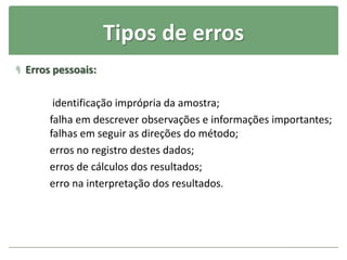 Tipos de erros
 Erros pessoais:
identificação imprópria da amostra;
falha em descrever observações e informações importantes;
falhas em seguir as direções do método;
erros no registro destes dados;
erros de cálculos dos resultados;
erro na interpretação dos resultados.
 