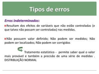 Tipos de erros
Erros indeterminados:
Resultam dos efeitos de variáveis que não estão controladas (e
que talvez não possam ser controladas) nas medidas.
Não possuem valor definido; Não podem ser medidos; Não
podem ser localizados; Não podem ser corrigidos
Tratamento estatístico - permite saber qual o valor
mais provável e também a precisão de uma série de medidas .
DISTRIBUIÇÃO NORMAL
 