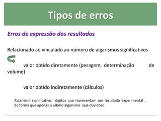 Tipos de erros
Erros de expressão dos resultados
Relacionado ao vinculado ao número de algarismos significativos
valor obtido diretamente (pesagem, determinação de
volume)
valor obtido indiretamente (cálculos)
Algarismo significativo: dígitos que representam um resultado experimental ,
de forma que apenas o último algarismo seja duvidoso
 