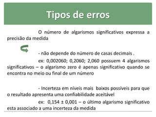 Tipos de erros
O número de algarismos significativos expressa a
precisão da medida
- não depende do número de casas decimais .
ex: 0,002060; 0,2060; 2,060 possuem 4 algarismos
significativos – o algarismo zero é apenas significativo quando se
encontra no meio ou final de um número
- Incerteza em níveis mais baixos possíveis para que
o resultado apresenta uma confiabilidade aceitável
ex: 0,154 ± 0,001 – o último algarismo significativo
esta associado a uma incerteza da medida
 