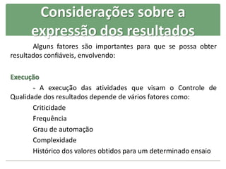 Considerações sobre a
expressão dos resultados
Alguns fatores são importantes para que se possa obter
resultados confiáveis, envolvendo:
Execução
- A execução das atividades que visam o Controle de
Qualidade dos resultados depende de vários fatores como:
Criticidade
Frequência
Grau de automação
Complexidade
Histórico dos valores obtidos para um determinado ensaio
 