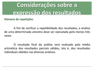 Número de repetições
A fim de verificar a repetibilidade dos resultados, a análise
de uma determinada amostra deve ser executada pelo menos três
vezes.
O resultado final da análise será realizado pela média
aritmética dos resultados parciais válidos, isto é, dos resultados
individuais obtidos nas diversas análises.
Considerações sobre a
expressão dos resultados
 