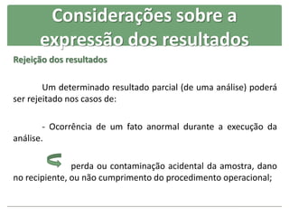 Rejeição dos resultados
Um determinado resultado parcial (de uma análise) poderá
ser rejeitado nos casos de:
- Ocorrência de um fato anormal durante a execução da
análise.
perda ou contaminação acidental da amostra, dano
no recipiente, ou não cumprimento do procedimento operacional;
Considerações sobre a
expressão dos resultados
 