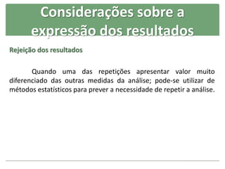 Rejeição dos resultados
Quando uma das repetições apresentar valor muito
diferenciado das outras medidas da análise; pode-se utilizar de
métodos estatísticos para prever a necessidade de repetir a análise.
Considerações sobre a
expressão dos resultados
 