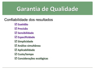 Garantia de Qualidade
Confiabilidade dos resultados
 Exatidão
 Precisão
 Sensibilidade
 Especificidade
 Simplicidade
 Análise simultânea
 Aplicabilidade
 Custo/tempo
 Considerações ecológicas
 