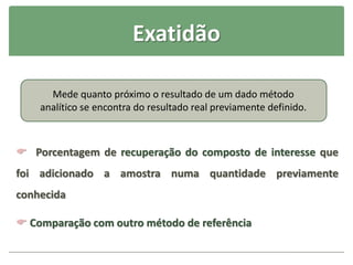 Exatidão
 Porcentagem de recuperação do composto de interesse que
foi adicionado a amostra numa quantidade previamente
conhecida
 Comparação com outro método de referência
Mede quanto próximo o resultado de um dado método
analítico se encontra do resultado real previamente definido.
 