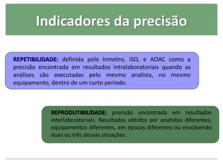 Indicadores da precisão
REPETIBILIDADE: definida pelo Inmetro, ISO, e AOAC como a
precisão encontrada em resultados intralaboratoriais quando as
análises são executadas pelo mesmo analista, no mesmo
equipamento, dentro de um curto período.
REPRODUTIBILIDADE: precisão encontrada em resultados
interlaboratoriais. Resultados obtidos por analistas diferentes,
equipamentos diferentes, em épocas diferentes ou envolvendo
duas ou três dessas situações.
 