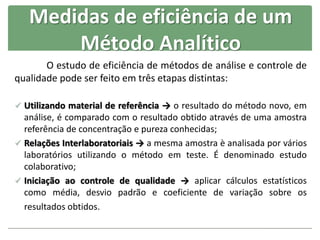 Medidas de eficiência de um
Método Analítico
O estudo de eficiência de métodos de análise e controle de
qualidade pode ser feito em três etapas distintas:
 Utilizando material de referência → o resultado do método novo, em
análise, é comparado com o resultado obtido através de uma amostra
referência de concentração e pureza conhecidas;
 Relações Interlaboratoriais → a mesma amostra è analisada por vários
laboratórios utilizando o método em teste. É denominado estudo
colaborativo;
 Iniciação ao controle de qualidade → aplicar cálculos estatísticos
como média, desvio padrão e coeficiente de variação sobre os
resultados obtidos.
 