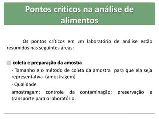 Pontos críticos na análise de
alimentos
Os pontos críticos em um laboratório de análise estão
resumidos nas seguintes áreas:
 coleta e preparação da amostra
- Tamanho e o método de coleta da amostra para que ela seja
representativa (amostragem)
- Qualidade
amostragem; controle da contaminação; preservação e
transporte para o laboratório.
 