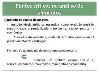 Pontos críticos na análise de
alimentos
método de análise da amostra
- método ideal: atributos essenciais como exatidão,precisão,
especificidade e sensibilidade além de ser rápido, prático e
econômico
* escolha do método que atenda atributos priorizados →
procedimentos de verificação.
Ex: ideia de quantidade de um composto na amostra
escolher um método menos preciso e,
conseqüentemente, mais rápido, mais prático e econômico
 