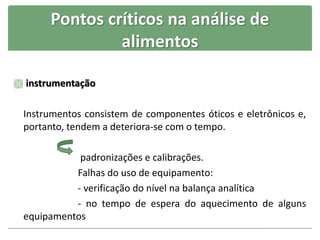 Pontos críticos na análise de
alimentos
 instrumentação
Instrumentos consistem de componentes óticos e eletrônicos e,
portanto, tendem a deteriora-se com o tempo.
padronizações e calibrações.
Falhas do uso de equipamento:
- verificação do nível na balança analítica
- no tempo de espera do aquecimento de alguns
equipamentos
 