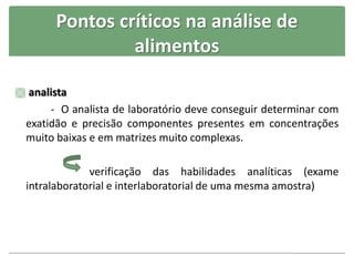 Pontos críticos na análise de
alimentos
 analista
- O analista de laboratório deve conseguir determinar com
exatidão e precisão componentes presentes em concentrações
muito baixas e em matrizes muito complexas.
verificação das habilidades analíticas (exame
intralaboratorial e interlaboratorial de uma mesma amostra)
 