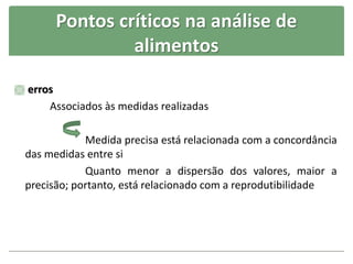 Pontos críticos na análise de
alimentos
 erros
Associados às medidas realizadas
Medida precisa está relacionada com a concordância
das medidas entre si
Quanto menor a dispersão dos valores, maior a
precisão; portanto, está relacionado com a reprodutibilidade
 