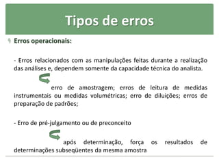 Tipos de erros
 Erros operacionais:
- Erros relacionados com as manipulações feitas durante a realização
das análises e, dependem somente da capacidade técnica do analista.
erro de amostragem; erros de leitura de medidas
instrumentais ou medidas volumétricas; erro de diluições; erros de
preparação de padrões;
- Erro de pré-julgamento ou de preconceito
após determinação, força os resultados de
determinações subseqüentes da mesma amostra
 