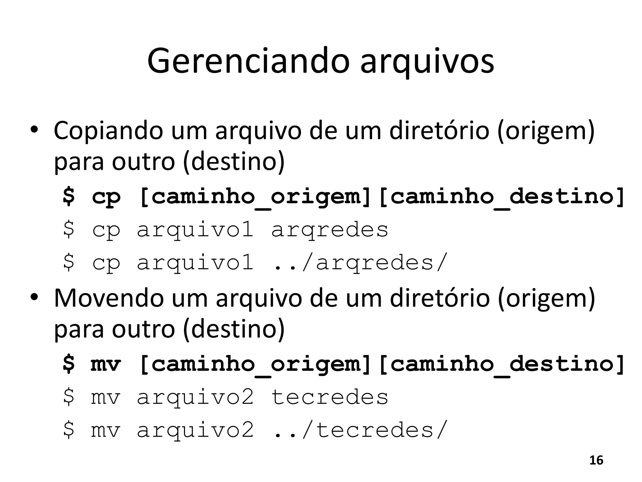 Gerenciando arquivos
• Copiando um arquivo de um diretório (origem)
para outro (destino)
$ cp [caminho_origem][caminho_destino]
$ cp arquivo1 arqredes
$ cp arquivo1 ../arqredes/
• Movendo um arquivo de um diretório (origem)
para outro (destino)
$ mv [caminho_origem][caminho_destino]
$ mv arquivo2 tecredes
$ mv arquivo2 ../tecredes/
16
 
