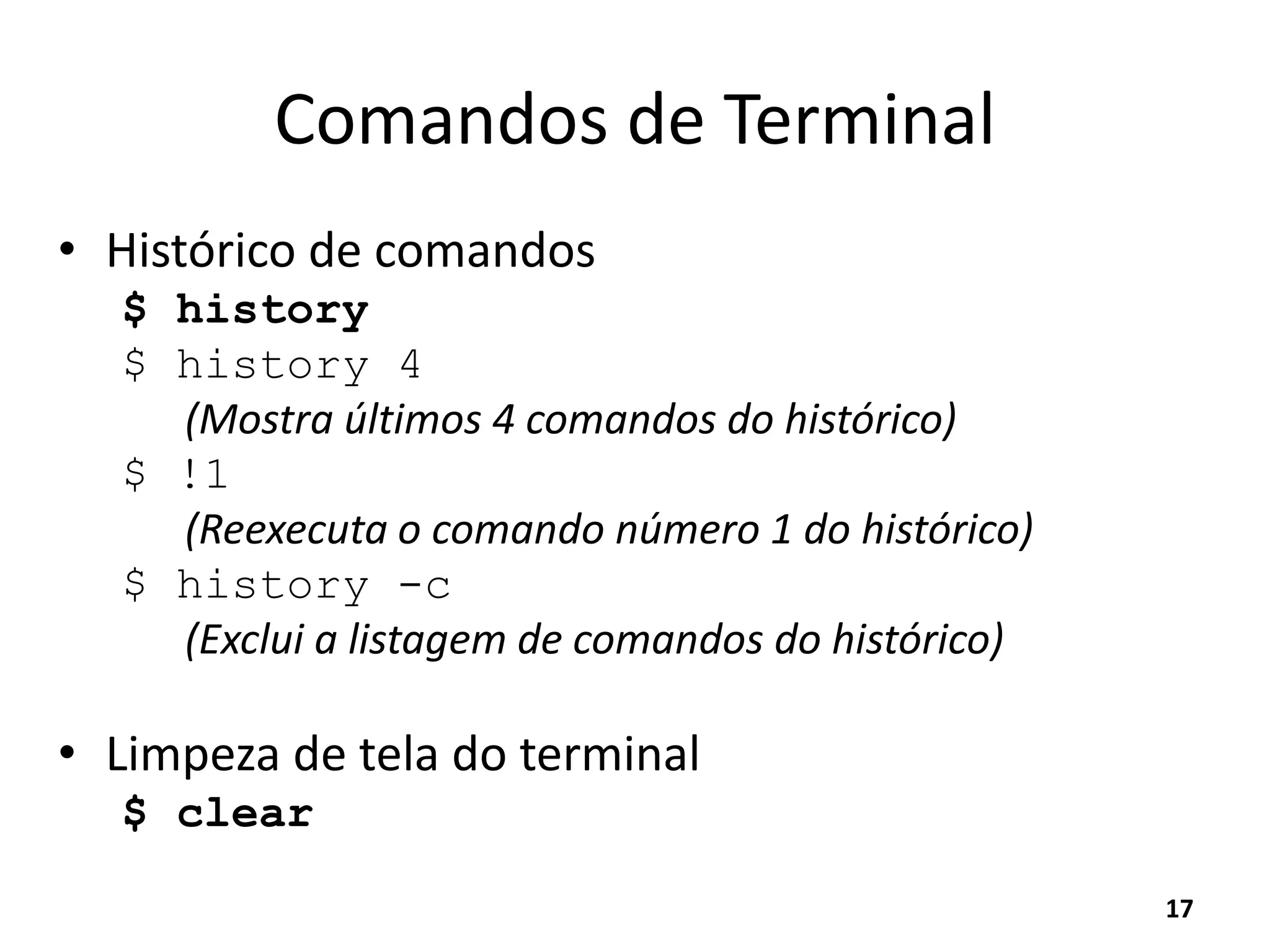 Comandos de Terminal
• Histórico de comandos
$ history
$ history 4
(Mostra últimos 4 comandos do histórico)
$ !1
(Reexecuta o comando número 1 do histórico)
$ history -c
(Exclui a listagem de comandos do histórico)
• Limpeza de tela do terminal
$ clear
17
 
