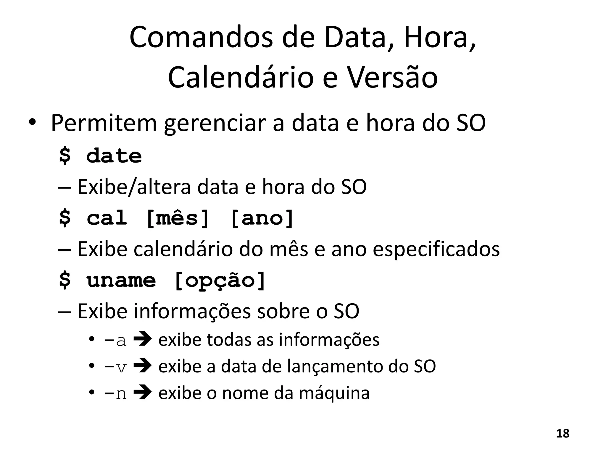 Comandos de Data, Hora,
Calendário e Versão
• Permitem gerenciar a data e hora do SO
$ date
– Exibe/altera data e hora do SO
$ cal [mês] [ano]
– Exibe calendário do mês e ano especificados
$ uname [opção]
– Exibe informações sobre o SO
• -a  exibe todas as informações
• -v  exibe a data de lançamento do SO
• -n  exibe o nome da máquina
18
 