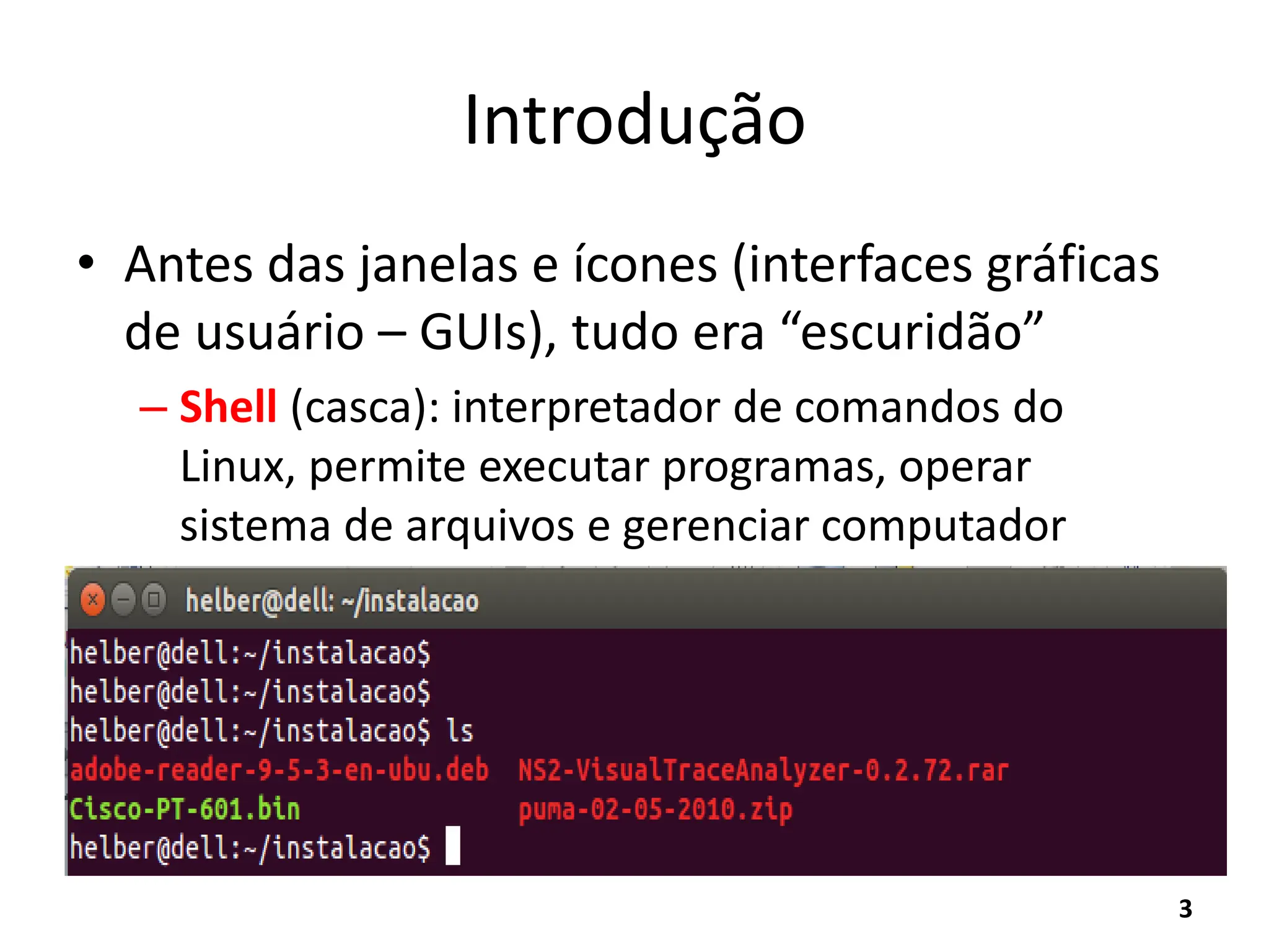 Introdução
• Antes das janelas e ícones (interfaces gráficas
de usuário – GUIs), tudo era “escuridão”
– Shell (casca): interpretador de comandos do
Linux, permite executar programas, operar
sistema de arquivos e gerenciar computador
3
 