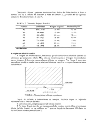 Observando a Figura 3, podemos notar como fica a divisão das folhas da série A, desde o
formato A0, até o formato A6. Portanto, a partir do formato AO, podemos ter as seguintes
dimensões do outros formatos da série A.


       TABELA 2. Dimensões do papel da série A




Cotagem em desenho técnico
       A cotagem em desenho técnico, nada mais é que colocar as várias dimensões de todos os
elementos que compõem o objeto. Mas, antes de passarmos para as principais recomendações
para a cotagem, definiremos a nomenclatura utilizada em cotagem. Pela Figura 4, temos um
exemplo de um objeto cotado, com as principais linhas que compõem a cotagem, bem como a sua
denominação.




                 FIGURA 4. Nomenclatura utilizada em cotagem

        Depois de definido a nomenclatura de cotagem, devemos seguir as seguintes
recomendações ao cotar um desenho:
        1. Colocar as cotas, sempre que possível, fora do desenho.
        2. As linhas de cota deverão ser traçadas com linha contínua estreita (fina) e terminadas
(limite da linha de cota) em traço oblíquo a 45° ou setas (ângulo de abertura de 150 aberta ou
fechada/preenchida) ou ponto (Figura 5).



                                                                                               4
 