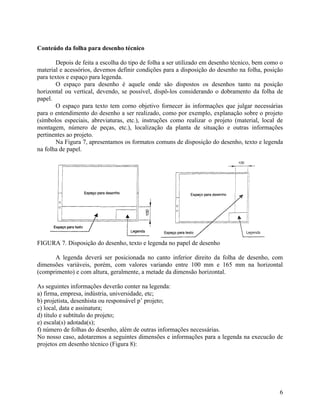 Conteúdo da folha para desenho técnico

        Depois de feita a escolha do tipo de folha a ser utilizado em desenho técnico, bem como o
material e acessórios, devemos definir condições para a disposição do desenho na folha, posição
para textos e espaço para legenda.
        O espaço para desenho é aquele onde são dispostos os desenhos tanto na posição
horizontal ou vertical, devendo, se possível, dispô-los considerando o dobramento da folha de
papel.
        O espaço para texto tem corno objetivo fornecer às informações que julgar necessárias
para o entendimento do desenho a ser realizado, como por exemplo, explanação sobre o projeto
(símbolos especiais, abreviaturas, etc.), instruções como realizar o projeto (material, local de
montagem, número de peças, etc.), localização da planta de situação e outras informações
pertinentes ao projeto.
        Na Figura 7, apresentamos os formatos comuns de disposição do desenho, texto e legenda
na folha de papel.




FIGURA 7. Disposição do desenho, texto e legenda no papel de desenho

      A legenda deverá ser posicionada no canto inferior direito da folha de desenho, com
dimensões variáveis, porém, com valores variando entre 100 mm e 165 mm na horizontal
(comprimento) e com altura, geralmente, a metade da dimensão horizontal.

As seguintes informações deverão conter na legenda:
a) firma, empresa, indústria, universidade, etc;
b) projetista, desenhista ou responsável p’ projeto;
c) local, data e assinatura;
d) título e subtítulo do projeto;
e) escala(s) adotada(s);
f) número de folhas do desenho, além de outras informações necessárias.
No nosso caso, adotaremos a seguintes dimensões e informações para a legenda na execucão de
projetos em desenho técnico (Figura 8):




                                                                                               6
 