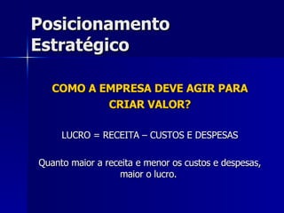 Posicionamento Estratégico COMO A EMPRESA DEVE AGIR PARA CRIAR VALOR? LUCRO = RECEITA – CUSTOS E DESPESAS Quanto maior a receita e menor os custos e despesas, maior o lucro.  