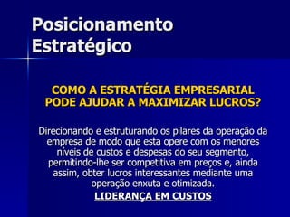 Posicionamento Estratégico COMO A ESTRATÉGIA EMPRESARIAL PODE AJUDAR A MAXIMIZAR LUCROS? Direcionando e estruturando os pilares da operação da empresa de modo que esta opere com os menores níveis de custos e despesas do seu segmento, permitindo-lhe ser competitiva em preços e, ainda assim, obter lucros interessantes mediante uma operação enxuta e otimizada. LIDERANÇA EM CUSTOS 