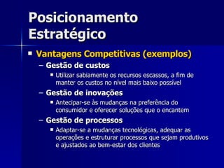 Posicionamento Estratégico Vantagens Competitivas (exemplos) Gestão de custos Utilizar sabiamente os recursos escassos, a fim de manter os custos no nível mais baixo possível Gestão de inovações Antecipar-se às mudanças na preferência do consumidor e oferecer soluções que o encantem Gestão de processos Adaptar-se a mudanças tecnológicas, adequar as operações e estruturar processos que sejam produtivos e ajustados ao bem-estar dos clientes 