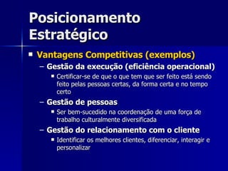 Posicionamento Estratégico Vantagens Competitivas (exemplos) Gestão da execução (eficiência operacional) Certificar-se de que o que tem que ser feito está sendo feito pelas pessoas certas, da forma certa e no tempo certo Gestão de pessoas Ser bem-sucedido na coordenação de uma força de trabalho culturalmente diversificada Gestão do relacionamento com o cliente Identificar os melhores clientes, diferenciar, interagir e personalizar 