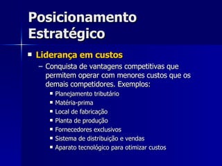 Posicionamento Estratégico Liderança em custos Conquista de vantagens competitivas que permitem operar com menores custos que os demais competidores. Exemplos: Planejamento tributário Matéria-prima Local de fabricação Planta de produção Fornecedores exclusivos Sistema de distribuição e vendas Aparato tecnológico para otimizar custos 
