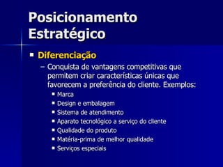 Posicionamento Estratégico Diferenciação Conquista de vantagens competitivas que permitem criar características únicas que favorecem a preferência do cliente. Exemplos: Marca Design e embalagem Sistema de atendimento Aparato tecnológico a serviço do cliente Qualidade do produto Matéria-prima de melhor qualidade Serviços especiais 