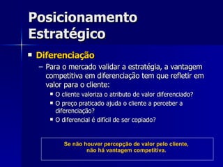 Posicionamento Estratégico Diferenciação Para o mercado validar a estratégia, a vantagem competitiva em diferenciação tem que refletir em valor para o cliente: O cliente valoriza o atributo de valor diferenciado? O preço praticado ajuda o cliente a perceber a diferenciação? O diferencial é difícil de ser copiado? Se não houver percepção de valor pelo cliente, não há vantagem competitiva. 