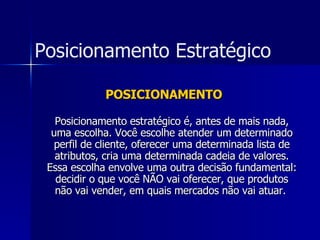 POSICIONAMENTO Posicionamento estratégico é, antes de mais nada, uma escolha. Você escolhe atender um determinado perfil de cliente, oferecer uma determinada lista de atributos, cria uma determinada cadeia de valores. Essa escolha envolve uma outra decisão fundamental: decidir o que você NÃO vai oferecer, que produtos não vai vender, em quais mercados não vai atuar.   Posicionamento Estratégico 