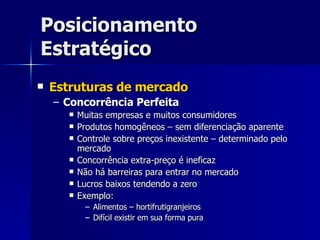 Posicionamento Estratégico Estruturas de mercado Concorrência Perfeita Muitas empresas e muitos consumidores Produtos homogêneos – sem diferenciação aparente Controle sobre preços inexistente – determinado pelo mercado Concorrência extra-preço é ineficaz Não há barreiras para entrar no mercado Lucros baixos tendendo a zero Exemplo: Alimentos – hortifrutigranjeiros Difícil existir em sua forma pura 
