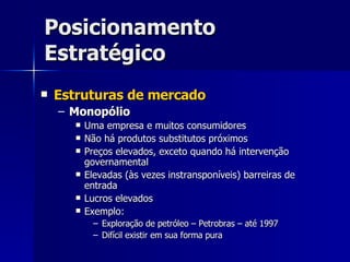 Posicionamento Estratégico Estruturas de mercado Monopólio Uma empresa e muitos consumidores Não há produtos substitutos próximos Preços elevados, exceto quando há intervenção governamental Elevadas (às vezes instransponíveis) barreiras de entrada Lucros elevados Exemplo: Exploração de petróleo – Petrobras – até 1997 Difícil existir em sua forma pura 