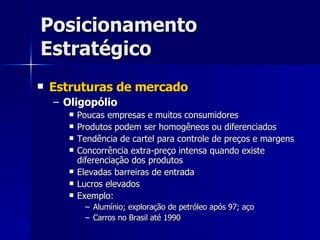 Posicionamento Estratégico Estruturas de mercado Oligopólio Poucas empresas e muitos consumidores Produtos podem ser homogêneos ou diferenciados Tendência de cartel para controle de preços e margens Concorrência extra-preço intensa quando existe diferenciação dos produtos Elevadas barreiras de entrada Lucros elevados Exemplo: Alumínio; exploração de petróleo após 97; aço Carros no Brasil até 1990 