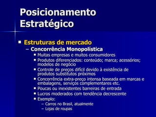Posicionamento Estratégico Estruturas de mercado Concorrência Monopolística Muitas empresas e muitos consumidores Produtos diferenciados: conteúdo; marca; acessórios; modelos de negócio Controle de preços difícil devido à existência de produtos substitutos próximos Concorrência extra-preço intensa baseada em marcas e embalagens, serviços complementares etc. Poucas ou inexistentes barreiras de entrada Lucros moderados com tendência decrescente Exemplo: Carros no Brasil, atualmente Lojas de roupas 
