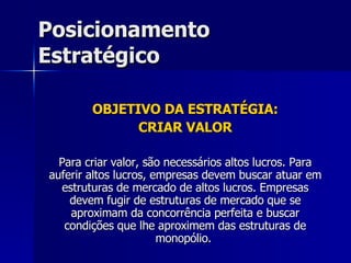 Posicionamento Estratégico OBJETIVO DA ESTRATÉGIA: CRIAR VALOR Para criar valor, são necessários altos lucros. Para auferir altos lucros, empresas devem buscar atuar em estruturas de mercado de altos lucros. Empresas devem fugir de estruturas de mercado que se aproximam da concorrência perfeita e buscar condições que lhe aproximem das estruturas de monopólio.  